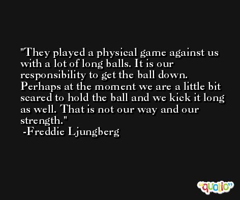 They played a physical game against us with a lot of long balls. It is our responsibility to get the ball down. Perhaps at the moment we are a little bit scared to hold the ball and we kick it long as well. That is not our way and our strength. -Freddie Ljungberg