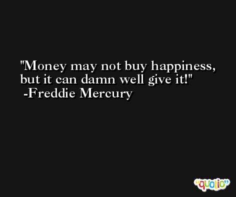 Money may not buy happiness, but it can damn well give it! -Freddie Mercury