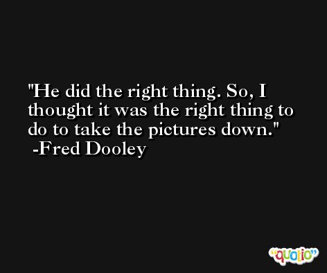 He did the right thing. So, I thought it was the right thing to do to take the pictures down. -Fred Dooley