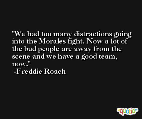 We had too many distractions going into the Morales fight. Now a lot of the bad people are away from the scene and we have a good team, now. -Freddie Roach