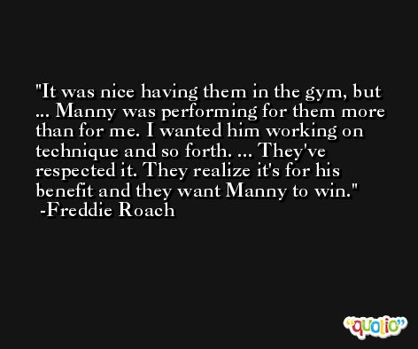 It was nice having them in the gym, but ... Manny was performing for them more than for me. I wanted him working on technique and so forth. ... They've respected it. They realize it's for his benefit and they want Manny to win. -Freddie Roach