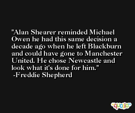 Alan Shearer reminded Michael Owen he had this same decision a decade ago when he left Blackburn and could have gone to Manchester United. He chose Newcastle and look what it's done for him. -Freddie Shepherd