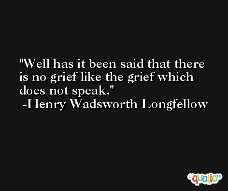 Well has it been said that there is no grief like the grief which does not speak. -Henry Wadsworth Longfellow