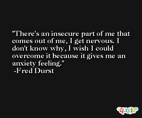 There's an insecure part of me that comes out of me, I get nervous. I don't know why, I wish I could overcome it because it gives me an anxiety feeling. -Fred Durst