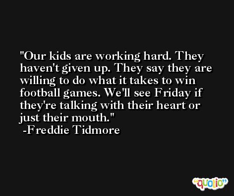 Our kids are working hard. They haven't given up. They say they are willing to do what it takes to win football games. We'll see Friday if they're talking with their heart or just their mouth. -Freddie Tidmore