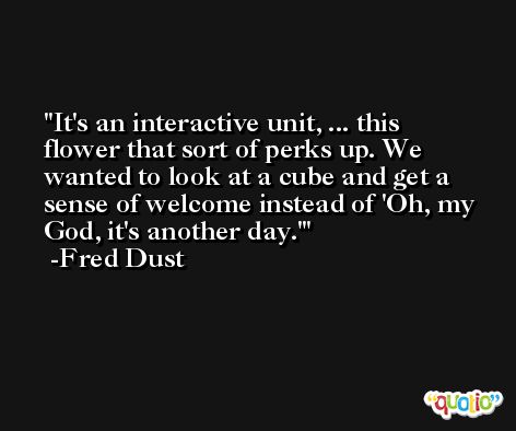 It's an interactive unit, ... this flower that sort of perks up. We wanted to look at a cube and get a sense of welcome instead of 'Oh, my God, it's another day.' -Fred Dust