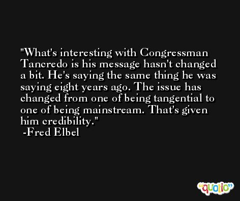 What's interesting with Congressman Tancredo is his message hasn't changed a bit. He's saying the same thing he was saying eight years ago. The issue has changed from one of being tangential to one of being mainstream. That's given him credibility. -Fred Elbel