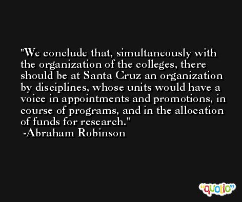 We conclude that, simultaneously with the organization of the colleges, there should be at Santa Cruz an organization by disciplines, whose units would have a voice in appointments and promotions, in course of programs, and in the allocation of funds for research. -Abraham Robinson