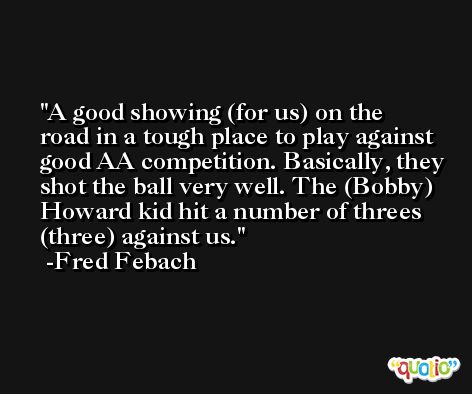 A good showing (for us) on the road in a tough place to play against good AA competition. Basically, they shot the ball very well. The (Bobby) Howard kid hit a number of threes (three) against us. -Fred Febach