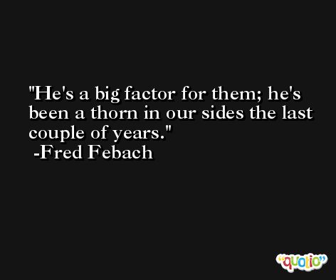 He's a big factor for them; he's been a thorn in our sides the last couple of years. -Fred Febach