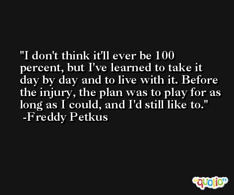 I don't think it'll ever be 100 percent, but I've learned to take it day by day and to live with it. Before the injury, the plan was to play for as long as I could, and I'd still like to. -Freddy Petkus