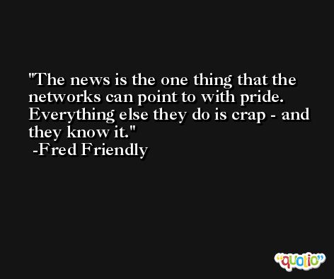 The news is the one thing that the networks can point to with pride. Everything else they do is crap - and they know it. -Fred Friendly