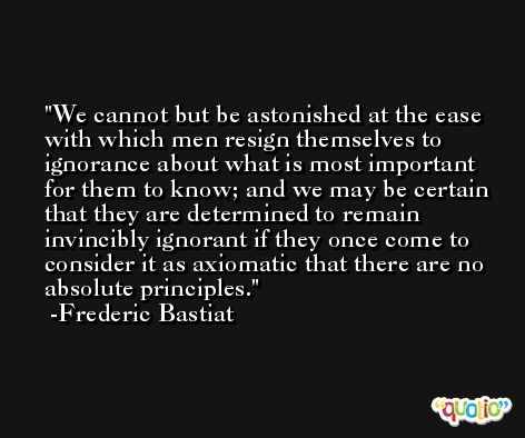 We cannot but be astonished at the ease with which men resign themselves to ignorance about what is most important for them to know; and we may be certain that they are determined to remain invincibly ignorant if they once come to consider it as axiomatic that there are no absolute principles. -Frederic Bastiat