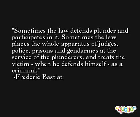 Sometimes the law defends plunder and participates in it. Sometimes the law places the whole apparatus of judges, police, prisons and gendarmes at the service of the plunderers, and treats the victim - when he defends himself - as a criminal. -Frederic Bastiat