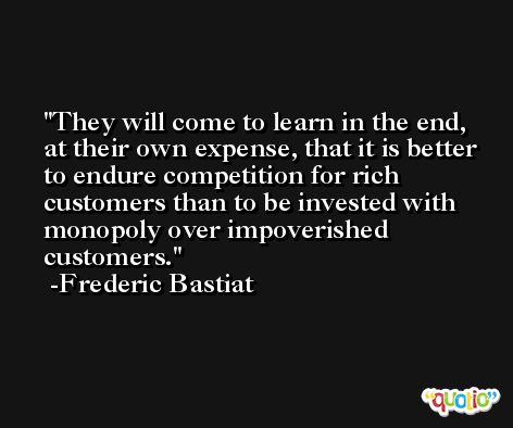 They will come to learn in the end, at their own expense, that it is better to endure competition for rich customers than to be invested with monopoly over impoverished customers. -Frederic Bastiat