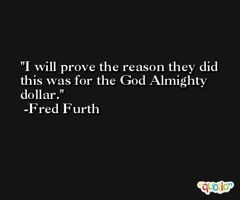 I will prove the reason they did this was for the God Almighty dollar. -Fred Furth