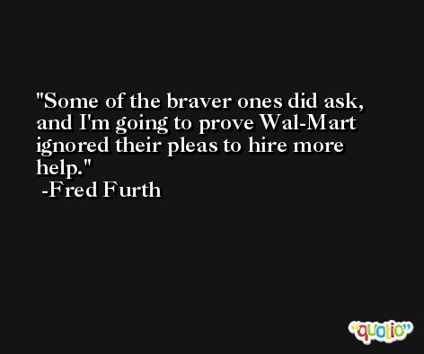 Some of the braver ones did ask, and I'm going to prove Wal-Mart ignored their pleas to hire more help. -Fred Furth