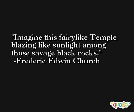 Imagine this fairylike Temple blazing like sunlight among those savage black rocks. -Frederic Edwin Church