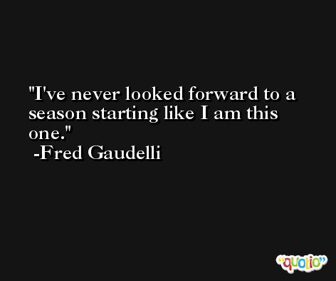 I've never looked forward to a season starting like I am this one. -Fred Gaudelli