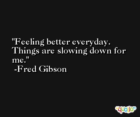 Feeling better everyday. Things are slowing down for me. -Fred Gibson