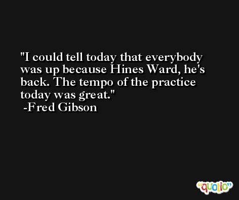 I could tell today that everybody was up because Hines Ward, he's back. The tempo of the practice today was great. -Fred Gibson