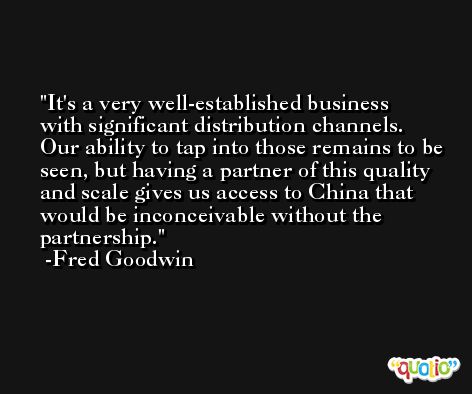It's a very well-established business with significant distribution channels. Our ability to tap into those remains to be seen, but having a partner of this quality and scale gives us access to China that would be inconceivable without the partnership. -Fred Goodwin