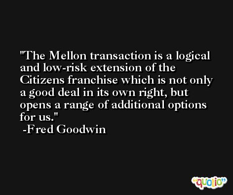 The Mellon transaction is a logical and low-risk extension of the Citizens franchise which is not only a good deal in its own right, but opens a range of additional options for us. -Fred Goodwin