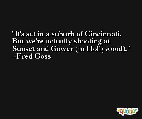 It's set in a suburb of Cincinnati. But we're actually shooting at Sunset and Gower (in Hollywood). -Fred Goss