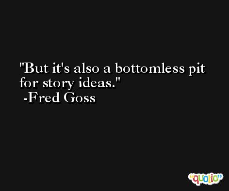 But it's also a bottomless pit for story ideas. -Fred Goss
