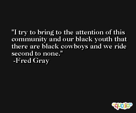 I try to bring to the attention of this community and our black youth that there are black cowboys and we ride second to none. -Fred Gray