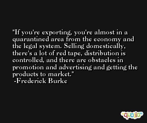 If you're exporting, you're almost in a quarantined area from the economy and the legal system. Selling domestically, there's a lot of red tape, distribution is controlled, and there are obstacles in promotion and advertising and getting the products to market. -Frederick Burke