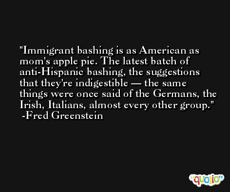 Immigrant bashing is as American as mom's apple pie. The latest batch of anti-Hispanic bashing, the suggestions that they're indigestible — the same things were once said of the Germans, the Irish, Italians, almost every other group. -Fred Greenstein