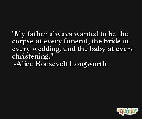 My father always wanted to be the corpse at every funeral, the bride at every wedding, and the baby at every christening. -Alice Roosevelt Longworth