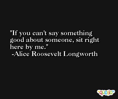 If you can't say something good about someone, sit right here by me. -Alice Roosevelt Longworth