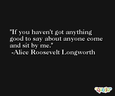 If you haven't got anything good to say about anyone come and sit by me. -Alice Roosevelt Longworth