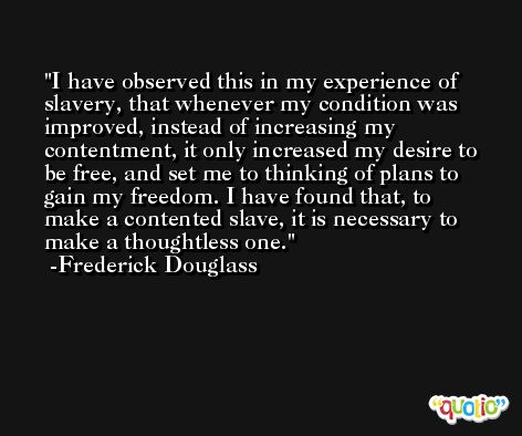 I have observed this in my experience of slavery, that whenever my condition was improved, instead of increasing my contentment, it only increased my desire to be free, and set me to thinking of plans to gain my freedom. I have found that, to make a contented slave, it is necessary to make a thoughtless one. -Frederick Douglass