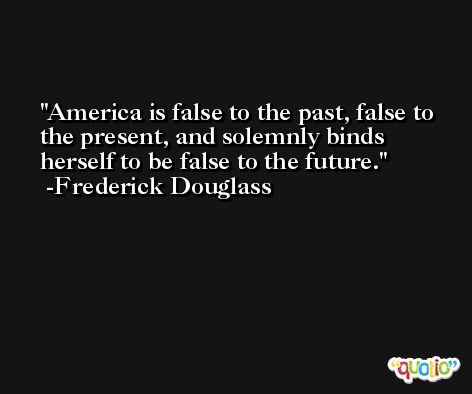 America is false to the past, false to the present, and solemnly binds herself to be false to the future. -Frederick Douglass