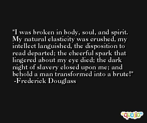 I was broken in body, soul, and spirit. My natural elasticity was crushed, my intellect languished, the disposition to read departed; the cheerful spark that lingered about my eye died; the dark night of slavery closed upon me; and behold a man transformed into a brute! -Frederick Douglass