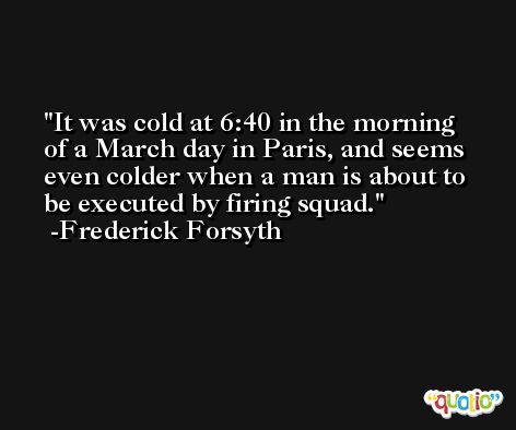 It was cold at 6:40 in the morning of a March day in Paris, and seems even colder when a man is about to be executed by firing squad. -Frederick Forsyth