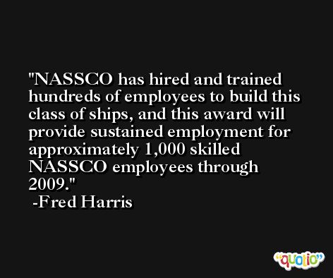 NASSCO has hired and trained hundreds of employees to build this class of ships, and this award will provide sustained employment for approximately 1,000 skilled NASSCO employees through 2009. -Fred Harris
