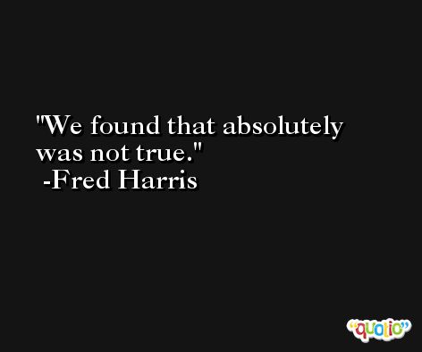 We found that absolutely was not true. -Fred Harris