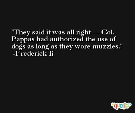 They said it was all right — Col. Pappas had authorized the use of dogs as long as they wore muzzles. -Frederick Ii