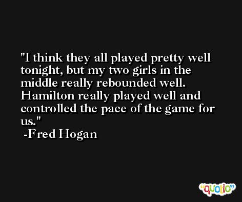 I think they all played pretty well tonight, but my two girls in the middle really rebounded well. Hamilton really played well and controlled the pace of the game for us. -Fred Hogan