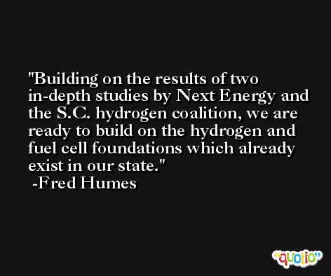 Building on the results of two in-depth studies by Next Energy and the S.C. hydrogen coalition, we are ready to build on the hydrogen and fuel cell foundations which already exist in our state. -Fred Humes