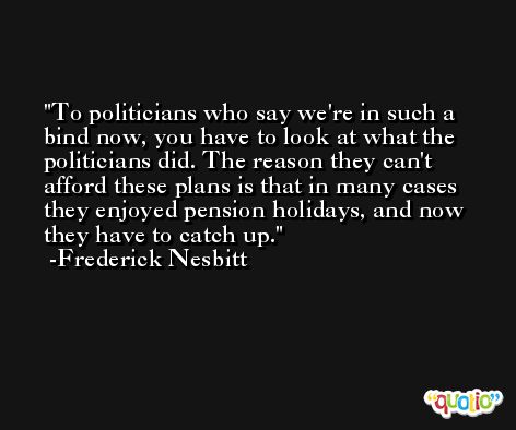 To politicians who say we're in such a bind now, you have to look at what the politicians did. The reason they can't afford these plans is that in many cases they enjoyed pension holidays, and now they have to catch up. -Frederick Nesbitt