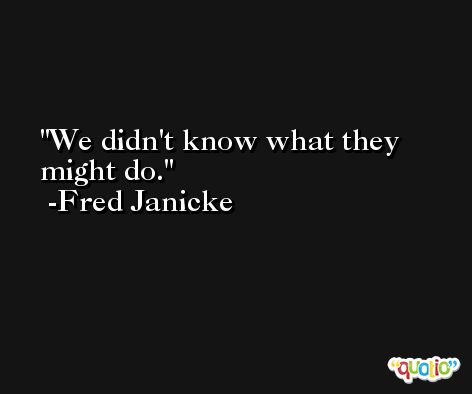 We didn't know what they might do. -Fred Janicke