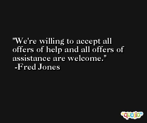 We're willing to accept all offers of help and all offers of assistance are welcome. -Fred Jones