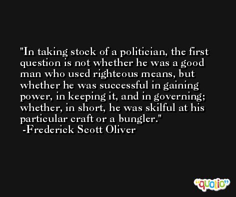 In taking stock of a politician, the first question is not whether he was a good man who used righteous means, but whether he was successful in gaining power, in keeping it, and in governing; whether, in short, he was skilful at his particular craft or a bungler. -Frederick Scott Oliver