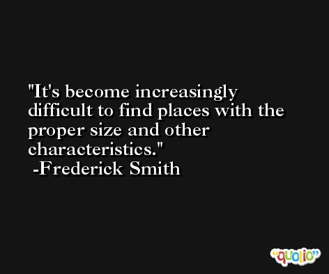 It's become increasingly difficult to find places with the proper size and other characteristics. -Frederick Smith