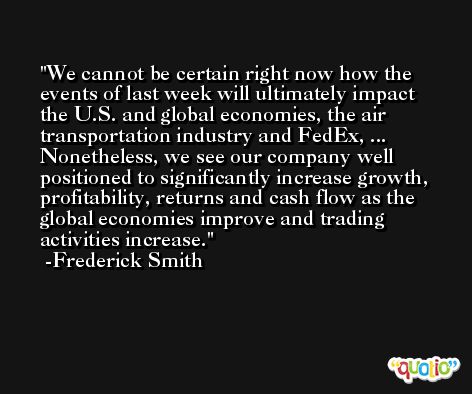 We cannot be certain right now how the events of last week will ultimately impact the U.S. and global economies, the air transportation industry and FedEx, ... Nonetheless, we see our company well positioned to significantly increase growth, profitability, returns and cash flow as the global economies improve and trading activities increase. -Frederick Smith